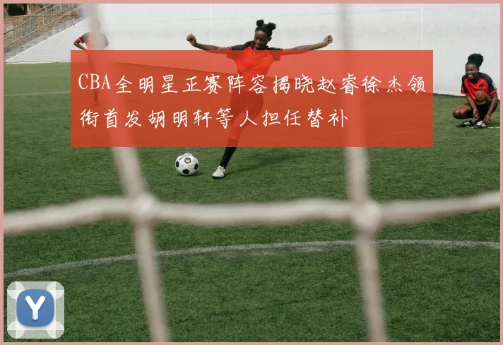 CBA全明星正赛阵容揭晓赵睿徐杰领衔首发胡明轩等人担任替补