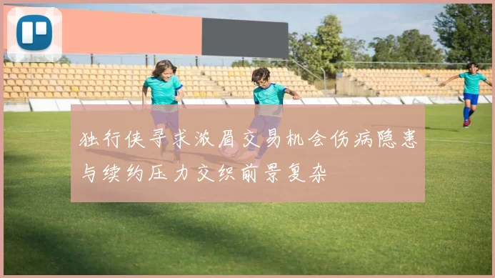 独行侠寻求浓眉交易机会伤病隐患与续约压力交织前景复杂