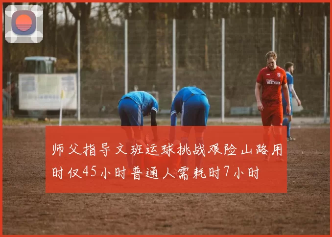 师父指导文班运球挑战艰险山路用时仅45小时普通人需耗时7小时