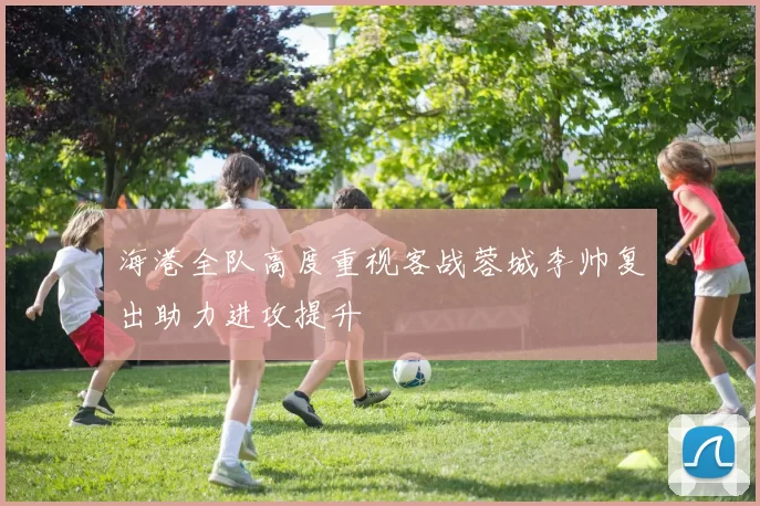 海港全队高度重视客战蓉城李帅复出助力进攻提升