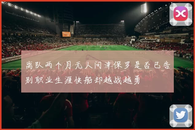 离队两个月无人问津保罗是否已告别职业生涯快船却越战越勇