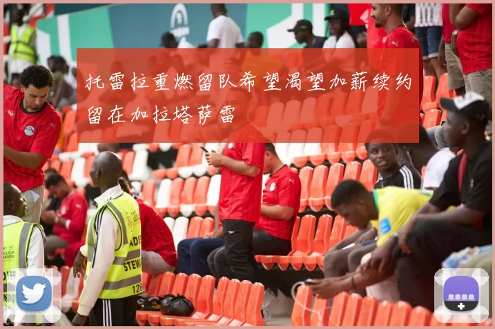 托雷拉重燃留队希望渴望加薪续约留在加拉塔萨雷