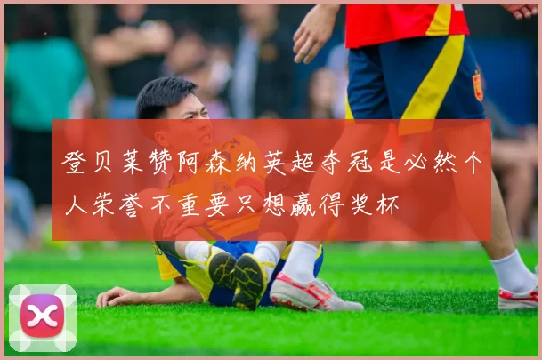 登贝莱赞阿森纳英超夺冠是必然个人荣誉不重要只想赢得奖杯
