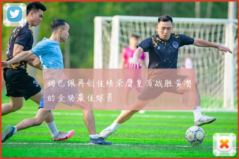 姆巴佩再创佳绩荣膺皇马战胜黄潜的全场最佳球员