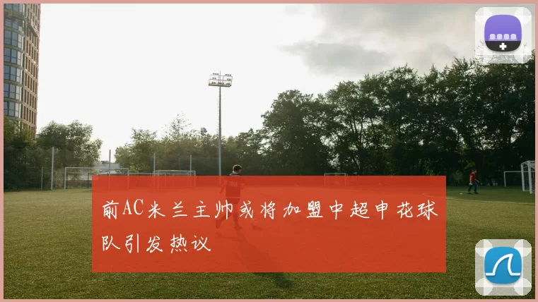 前AC米兰主帅或将加盟中超申花球队引发热议