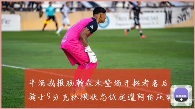 半场战报杨瀚森未登场开拓者落后骑士9分克林根状态低迷遭阿伦压制